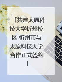 共建太原科技大学忻州校区 忻州市与太原科技大学合作正式签约