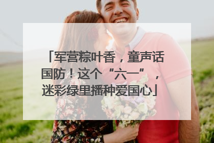 军营粽叶香，童声话国防！这个“六一”，迷彩绿里播种爱国心