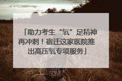 助力考生“氧”足精神再冲刺！宿迁这家医院推出高压氧专项服务