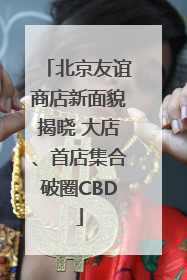 北京友谊商店新面貌揭晓 大店、首店集合破圈CBD