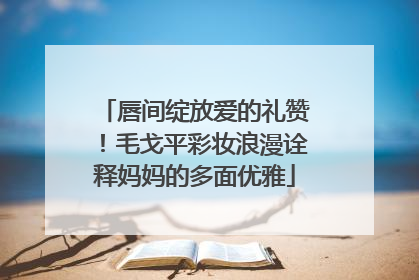 唇间绽放爱的礼赞！毛戈平彩妆浪漫诠释妈妈的多面优雅