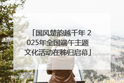 国风楚韵越千年 2025年全国端午主题文化活动在秭归启幕