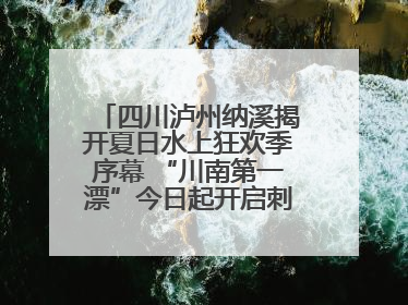四川泸州纳溪揭开夏日水上狂欢季序幕 “川南第一漂”今日起开启刺激之旅！