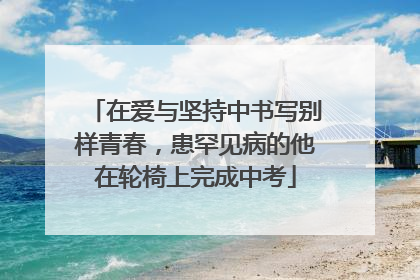 在爱与坚持中书写别样青春，患罕见病的他在轮椅上完成中考