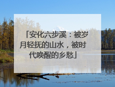安化六步溪：被岁月轻抚的山水，被时代唤醒的乡愁
