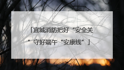 宜城消防把好“安全关”守好端午“安康线”