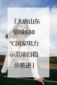 大唐山东郓城630℃国家电力示范项目稳步推进
