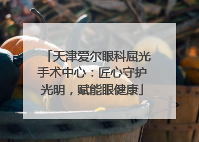 天津爱尔眼科屈光手术中心：匠心守护光明，赋能眼健康