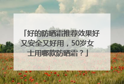 好的防晒霜推荐效果好又安全又好用，50岁女士用哪款防晒霜？