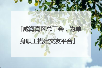 威海高区总工会：为单身职工搭建交友平台