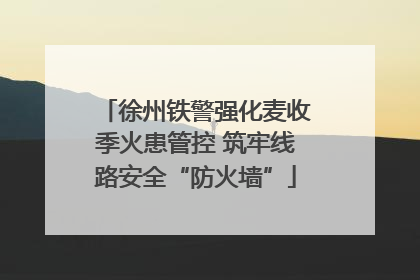 徐州铁警强化麦收季火患管控 筑牢线路安全“防火墙”