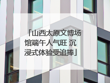 山西太原文博场馆端午人气旺 沉浸式体验受追捧