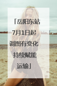 岳阳东站7月1日起调图有变化 持续赋能运输