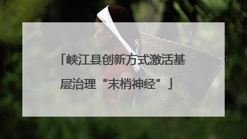 峡江县创新方式激活基层治理“末梢神经”