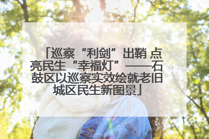 巡察“利剑”出鞘 点亮民生“幸福灯”——石鼓区以巡察实效绘就老旧城区民生新图景