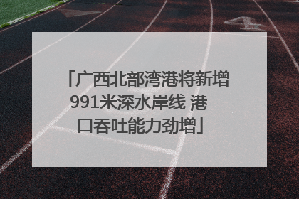 广西北部湾港将新增991米深水岸线 港口吞吐能力劲增