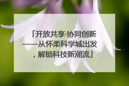 开放共享·协同创新——从怀柔科学城出发，解锁科技新潮流