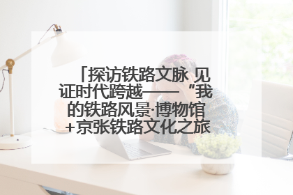 探访铁路文脉 见证时代跨越——“我的铁路风景·博物馆+京张铁路文化之旅”活动在京启动