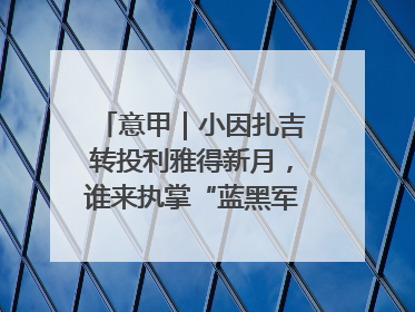 意甲｜小因扎吉转投利雅得新月，谁来执掌“蓝黑军团”帅印？