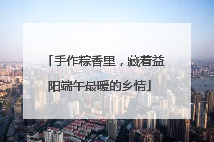 手作粽香里，藏着益阳端午最暖的乡情