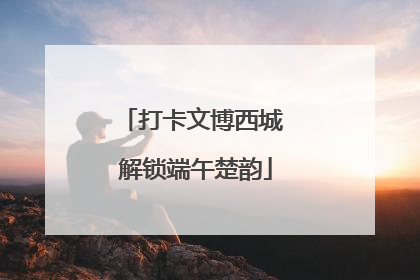打卡文博西城 解锁端午楚韵
