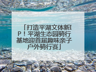 打造平湖文体新IP！平湖生态园骑行基地迎首届趣味亲子户外骑行赛