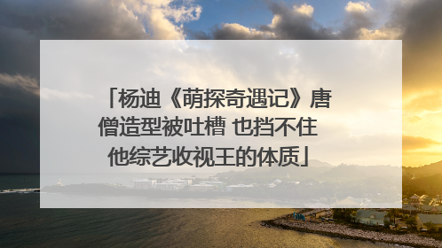 杨迪《萌探奇遇记》唐僧造型被吐槽 也挡不住他综艺收视王的体质