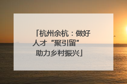杭州余杭：做好人才“聚引留” 助力乡村振兴