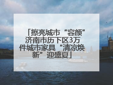 擦亮城市“容颜” 济南市历下区3万件城市家具“清凉焕新”迎盛夏