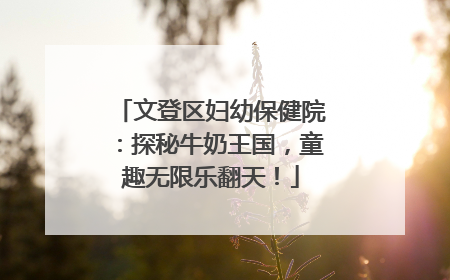 文登区妇幼保健院：探秘牛奶王国，童趣无限乐翻天！