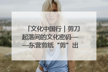 文化中国行｜剪刀起落间的文化密码——东营剪纸“剪”出非遗传承与现代生活的融合之道