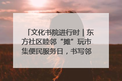 文化书院进行时｜东方社区睦邻“摊”玩市集便民服务日，书写邻里共生新篇章