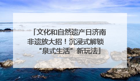 文化和自然遗产日济南非遗放大招！沉浸式解锁“泉式生活”新玩法