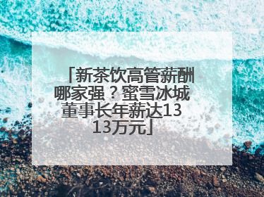 新茶饮高管薪酬哪家强？蜜雪冰城董事长年薪达1313万元