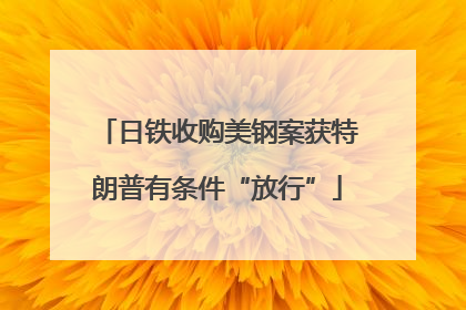 日铁收购美钢案获特朗普有条件“放行”