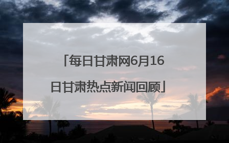 每日甘肃网6月16日甘肃热点新闻回顾