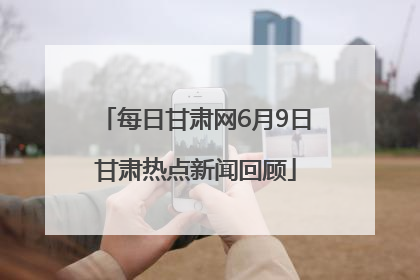 每日甘肃网6月9日甘肃热点新闻回顾
