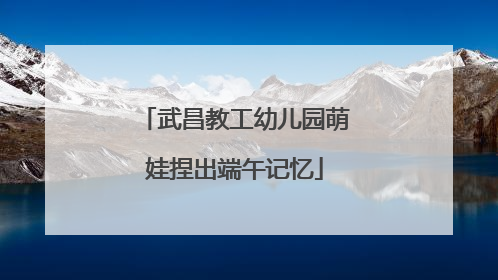 武昌教工幼儿园萌娃捏出端午记忆