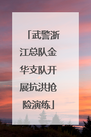 武警浙江总队金华支队开展抗洪抢险演练