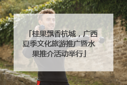 桂果飘香杭城，广西夏季文化旅游推广暨水果推介活动举行