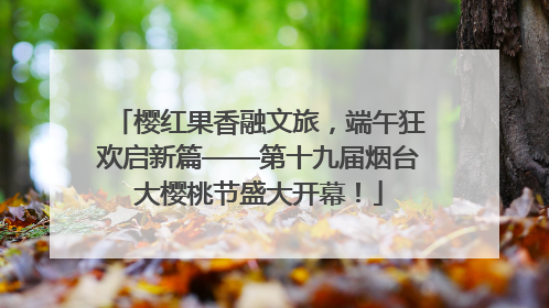 樱红果香融文旅，端午狂欢启新篇——第十九届烟台大樱桃节盛大开幕！