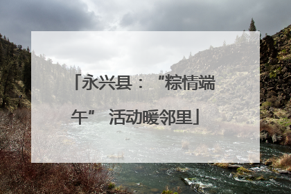 永兴县：“粽情端午” 活动暖邻里