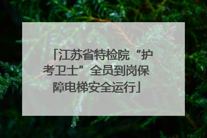 江苏省特检院“护考卫士”全员到岗保障电梯安全运行