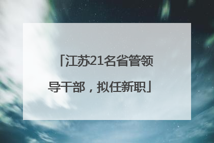 江苏21名省管领导干部，拟任新职