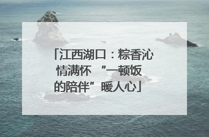 江西湖口：粽香沁 情满怀 “一顿饭的陪伴”暖人心