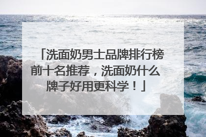 洗面奶男士品牌排行榜前十名推荐，洗面奶什么牌子好用更科学！