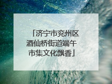济宁市兖州区酒仙桥街道端午市集文化飘香
