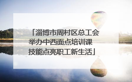 淄博市周村区总工会举办中西面点培训课 技能点亮职工新生活