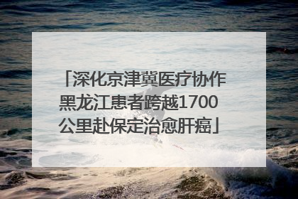 深化京津冀医疗协作 黑龙江患者跨越1700公里赴保定治愈肝癌