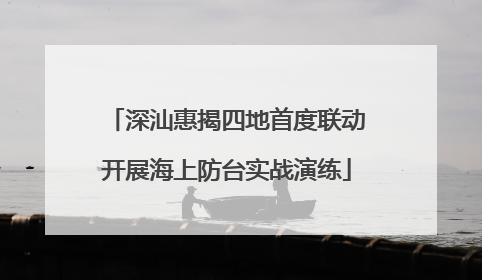 深汕惠揭四地首度联动开展海上防台实战演练